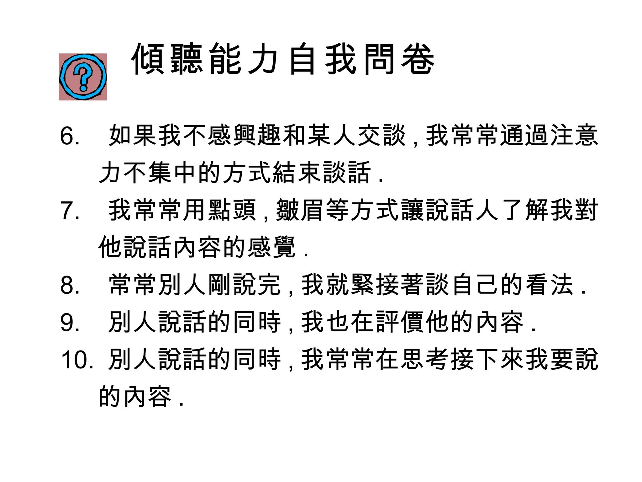 傾聽能力自我問卷 6 .  如果我不感興趣和某人交談 , 我常常通過注意力不集中的方式結束談話 . 7 .  我常常用點頭 , 皺眉等方式讓說話人了解我對他說話內容的感覺 . 8 .  常常別人剛說完 , 我就緊接著談自己的看法 . 9 .  別人說話的同時 , 我也在評價他的內容 . 10 .  別人說話的同時 , 我常常在思考接下來我要說的內容 . 