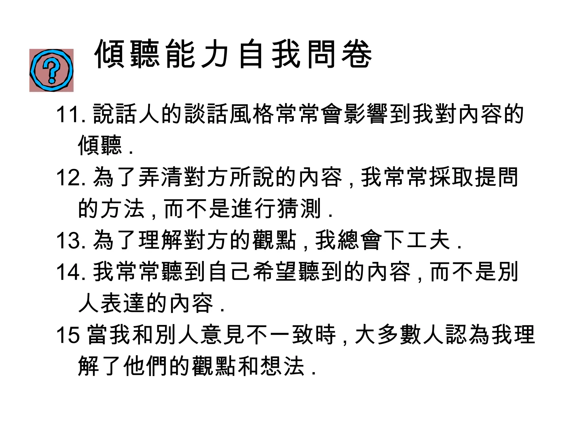傾聽能力自我問卷 11. 說話人的談話風格常常會影響到我對內容的傾聽 . 12. 為了弄清對方所說的內容 , 我常常採取提問的方法 , 而不是進行猜測 . 13. 為了理解對方的觀點 , 我總會下工夫 . 14. 我常常聽到自己希望聽到的內容 , 而不是別人表達的內容 . 15 當我和別人意見不一致時 , 大多數人認為我理解了他們的觀點和想法 . 