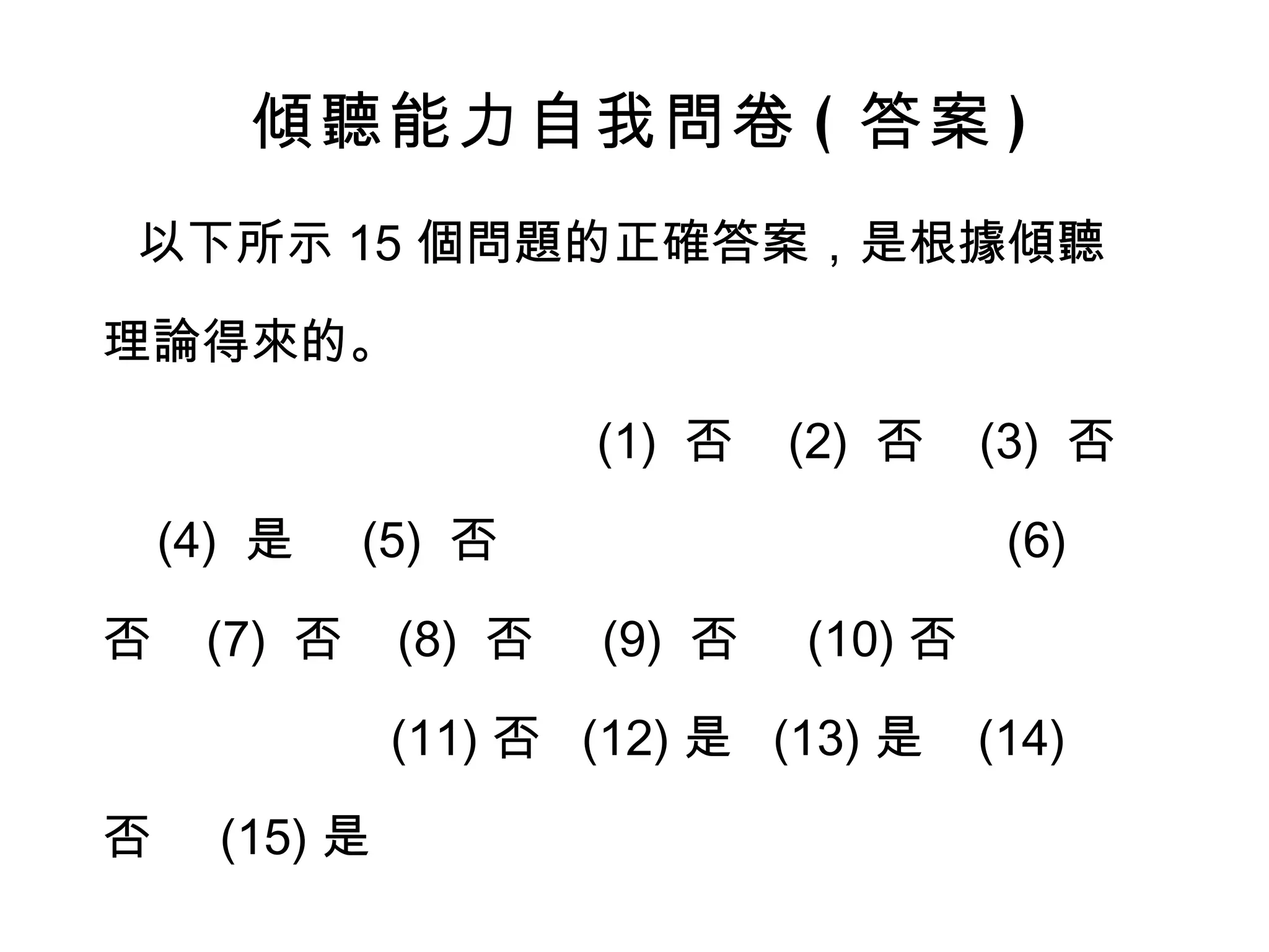 傾聽能力自我問卷 ( 答案 ) 以下所示 15 個問題的正確答案，是根據傾聽理論得來的。  (1)  否  (2)  否  (3)  否  (4)  是  (5)  否  (6)  否  (7)  否  (8)  否  (9)  否  (10) 否  (11) 否  (12) 是  (13) 是  (14) 否  (15) 是  你的答案對了嗎 ? 