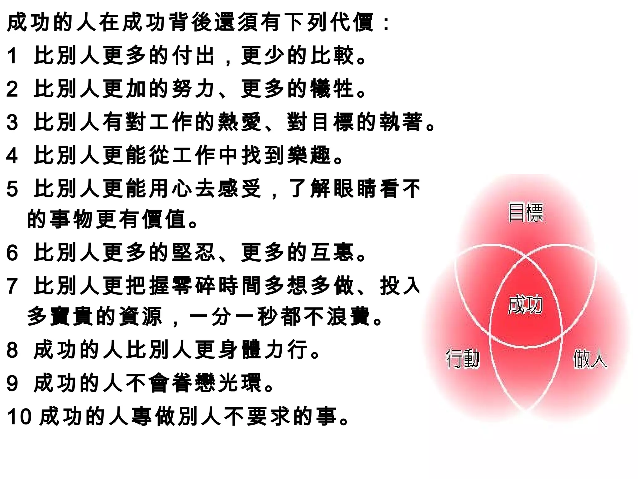 成功的人在成功背後還須有下列代價： 1  比別人更多的付出，更少的比較。 2  比別人更加的努力、更多的犧牲。 3  比別人有對工作的熱愛、對目標的執著。  4  比別人更能從工作中找到樂趣。 5  比別人更能用心去感受，了解眼睛看不見 的事物更有價值。 6  比別人更多的堅忍、更多的互惠。 7  比別人更把握零碎時間多想多做、投入最 多寶貴的資源，一分一秒都不浪費。 8  成功的人比別人更身體力行。 9  成功的人不會眷戀光環。 10 成功的人專做別人不要求的事。 