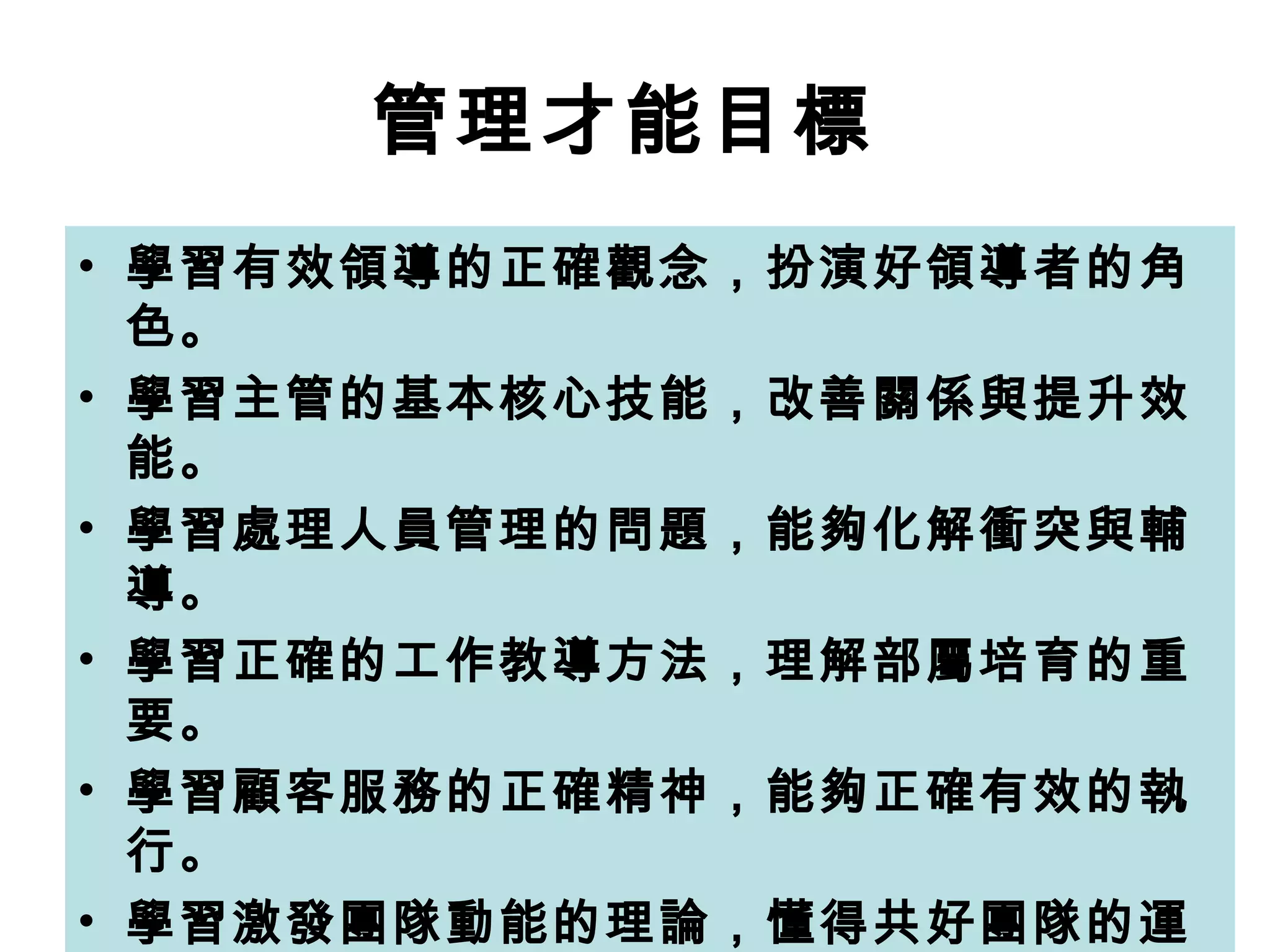 管理才能目標   學習有效領導的正確觀念，扮演好領導者的角色。   學習主管的基本核心技能，改善關係與提升效能。   學習處理人員管理的問題，能夠化解衝突與輔導。   學習正確的工作教導方法，理解部屬培育的重要。   學習顧客服務的正確精神，能夠正確有效的執行。   學習激發團隊動能的理論，懂得共好團隊的運作。   學習問題分析與決策手法，增進解決問題的能力。   學習目標管理與目標設定，能夠做好檢討與改善。   學習創新思維與創新手法，可以自我突破與創新。   能夠做好主管的領導角色，讓人員滿意績效提升。 