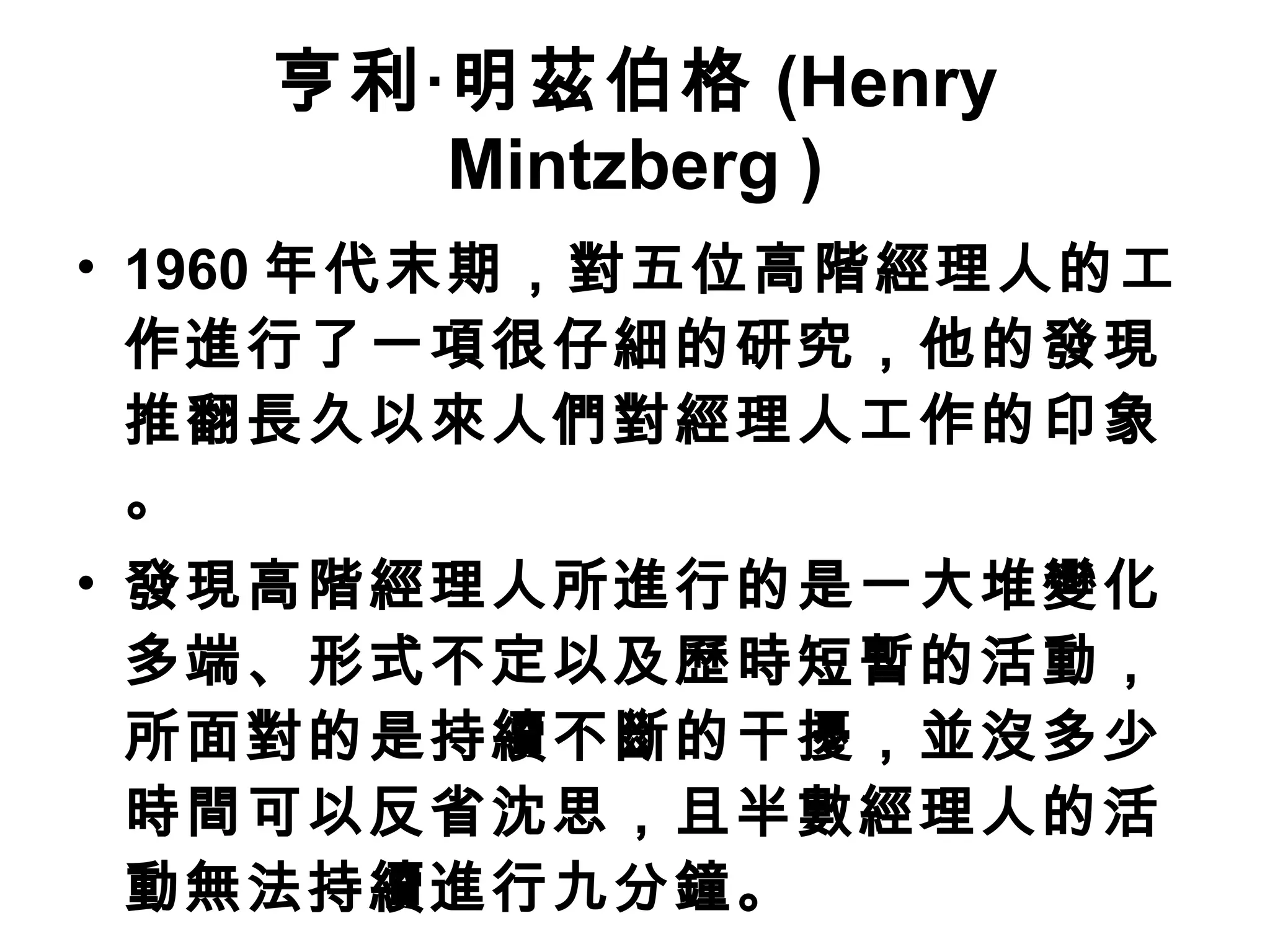 亨利‧明茲伯格 (Henry Mintzberg ) 1960 年代末期，對五位高階經理人的工作進行了一項很仔細的研究，他的發現推翻長久以來人們對經理人工作的印象。 發現高階經理人所進行的是一大堆變化多端、形式不定以及歷時短暫的活動，所面對的是持續不斷的干擾，並沒多少時間可以反省沈思，且半數經理人的活動無法持續進行九分鐘。 