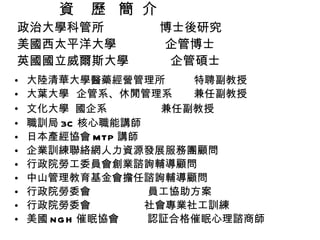 資  歷  簡  介  政治大學科管所  博士後研究 美國西太平洋大學  企管博士 英國國立威爾斯大學  企管碩士 大陸清華大學醫藥經營管理所  特聘副教授 大葉大學  企管系、休閒管理系  兼任副教授 文化大學  國企系  兼任副教授 職訓局 3C 核心職能講師 日本產經協會 MTP 講師 企業訓練聯絡網人力資源發展服務團顧問 行政院勞工委員會創業諮詢輔導顧問 中山管理教育基金會擔任諮詢輔導顧問 行政院勞委會  員工協助方案 行政院勞委會  社會專業社工訓練 美國 NGH 催眠協會  認証合格催眠心理諮商師 