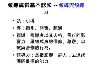 領導統御基本認知 -- 領導與領導力 領：引導 導：指引、開發、疏通 領導：領導者以其人格、言行的影響力，獲得成員的信仰、尊敬、忠誠與合作的行為。 領導力：是指影響一群人，去達成團隊目標的能力。 