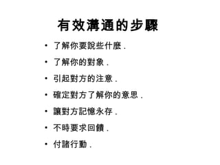 有效溝通的步驟 了解你要說些什麼 . 了解你的對象 . 引起對方的注意 . 確定對方了解你的意思 . 讓對方記憶永存 . 不時要求回饋 . 付諸行動 . 