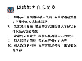 傾聽能力自我問卷 6 .  如果我不感興趣和某人交談 , 我常常通過注意力不集中的方式結束談話 . 7 .  我常常用點頭 , 皺眉等方式讓說話人了解我對他說話內容的感覺 . 8 .  常常別人剛說完 , 我就緊接著談自己的看法 . 9 .  別人說話的同時 , 我也在評價他的內容 . 10 .  別人說話的同時 , 我常常在思考接下來我要說的內容 . 