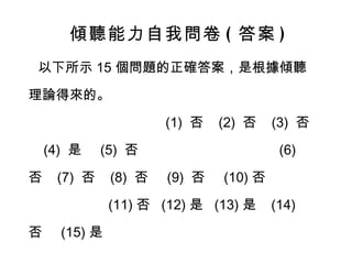傾聽能力自我問卷 ( 答案 ) 以下所示 15 個問題的正確答案，是根據傾聽理論得來的。  (1)  否  (2)  否  (3)  否  (4)  是  (5)  否  (6)  否  (7)  否  (8)  否  (9)  否  (10) 否  (11) 否  (12) 是  (13) 是  (14) 否  (15) 是  你的答案對了嗎 ? 