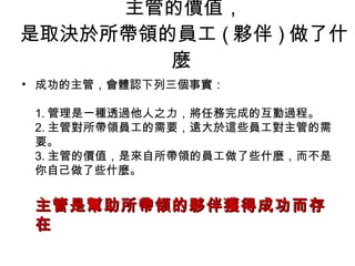 主管的價值， 是取決於所帶領的員工 ( 夥伴 ) 做了什麼  成功的主管，會體認下列三個事實： 1. 管理是一種透過他人之力，將任務完成的互動過程。 2. 主管對所帶領員工的需要，遠大於這些員工對主管的需要。 3. 主管的價值，是來自所帶領的員工做了些什麼，而不是你自己做了些什麼。 主管是幫助所帶領的夥伴獲得成功而存在  