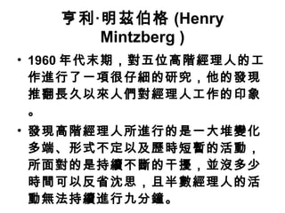 亨利‧明茲伯格 (Henry Mintzberg ) 1960 年代末期，對五位高階經理人的工作進行了一項很仔細的研究，他的發現推翻長久以來人們對經理人工作的印象。 發現高階經理人所進行的是一大堆變化多端、形式不定以及歷時短暫的活動，所面對的是持續不斷的干擾，並沒多少時間可以反省沈思，且半數經理人的活動無法持續進行九分鐘。 