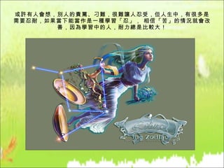 或許有人會想，別人的責罵、刁難，很難讓人忍受，但人生中，有很多是需要忍耐，如果當下能當作是一種學習「忍」， 相信「苦」的情況就會改善，因為學習中的人，耐力總是比較大！ 