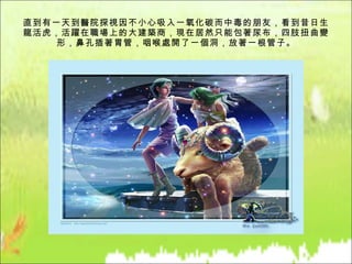 直到有一天到醫院探視因不小心吸入一氧化碳而中毒的朋友，看到昔日生龍活虎，活躍在職場上的大建築商，現在居然只能包著尿布，四肢扭曲變形，鼻孔插著胃管，咽喉處開了一個洞，放著一根管子。 