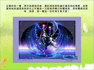 出事的前一餐，那天我與他同桌，還記得他那時邊吃邊抱怨的情景，如果當時他知道那是他有生之年最後一次能夠用嘴巴咀嚼食物，用味蕾感受美味，我想，那一餐他一定吃得又香又甜！ 