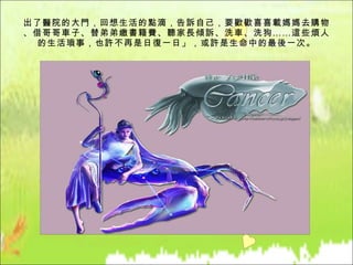 出了醫院的大門，回想生活的點滴，告訴自己，要歡歡喜喜載媽媽去購物、借哥哥車子、替弟弟繳書籍費、聽家長傾訴、洗車、洗狗……這些煩人的生活瑣事，也許不再是日復一日」，或許是生命中的最後一次。 