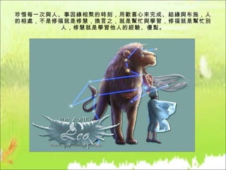 珍惜每一次與人、事因緣相聚的時刻，用歡喜心來完成、結緣與布施，人的相處，不是修福就是修慧，換言之，就是幫忙與學習，修福就是幫忙別人，修慧就是學習他人的經驗、優點。 