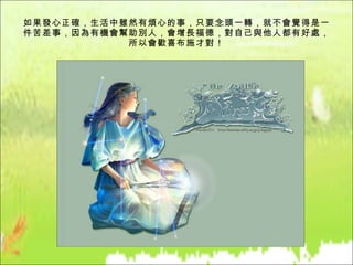 如果發心正確，生活中雖然有煩心的事，只要念頭一轉，就不會覺得是一件苦差事，因為有機會幫助別人，會增長福德，對自己與他人都有好處，所以會歡喜布施才對！ 