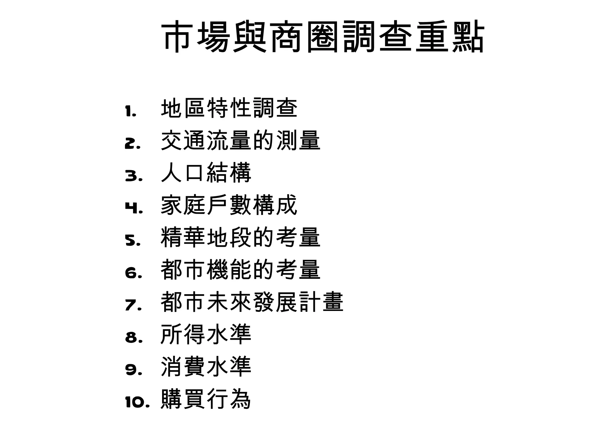 市場與商圈調查重點 地區特性調查 交通流量的測量 人口結構 家庭戶數構成 精華地段的考量 都市機能的考量 都市未來發展計畫 所得水準 消費水準 購買行為 