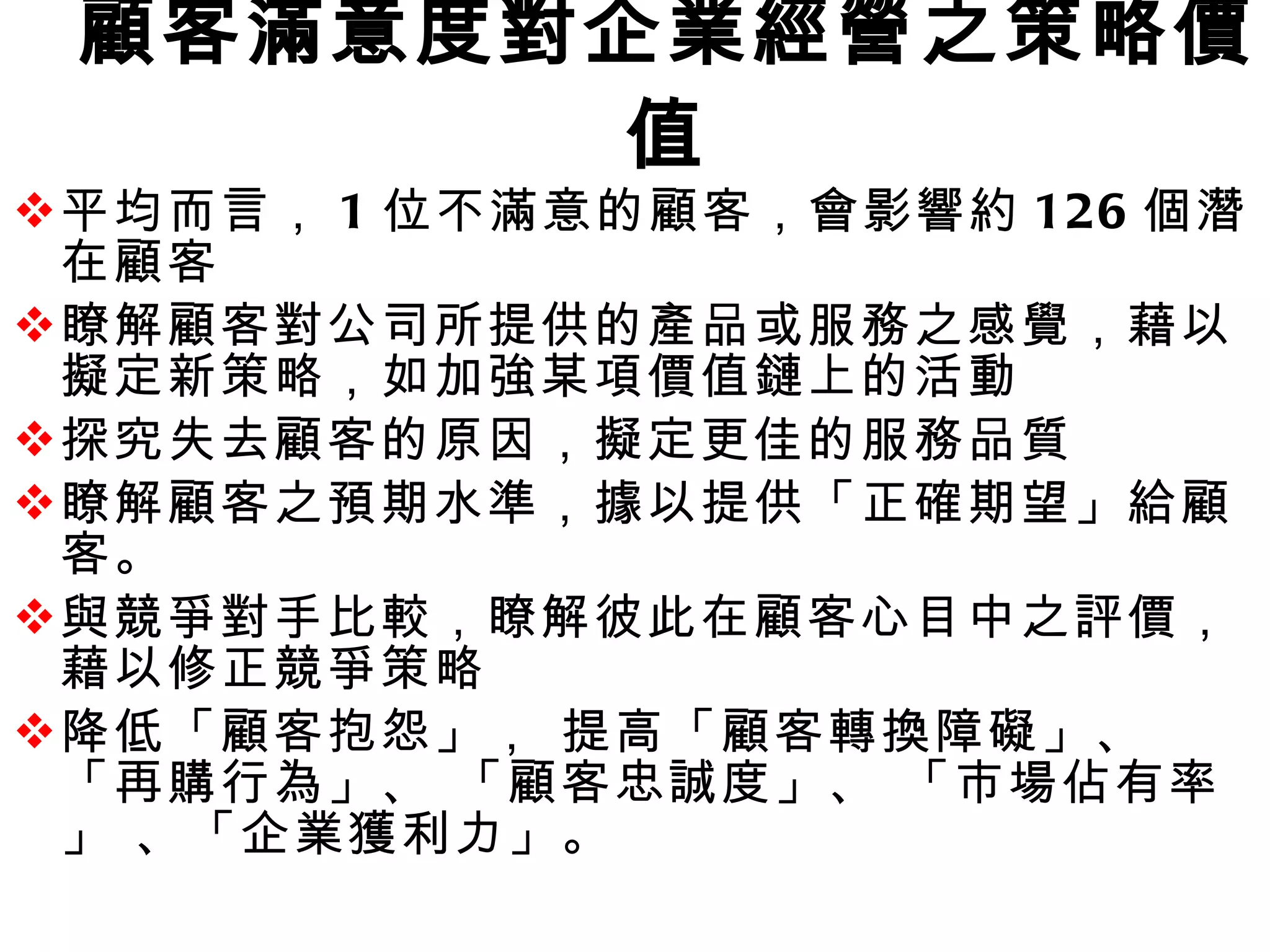 顧客滿意度對企業經營之策略價值 平均而言， 1 位不滿意的顧客，會影響約 126 個潛在顧客 瞭解顧客對公司所提供的產品或服務之感覺，藉以擬定新策略，如加強某項價值鏈上的活動  探究失去顧客的原因，擬定更佳的服務品質 瞭解顧客之預期水準，據以提供「正確期望」給顧客。 與競爭對手比較，瞭解彼此在顧客心目中之評價，藉以修正競爭策略 降低「顧客抱怨」， 提高「顧客轉換障礙」、 「再購行為」、 「顧客忠誠度」、 「市場佔有率」 、「企業獲利力」。 