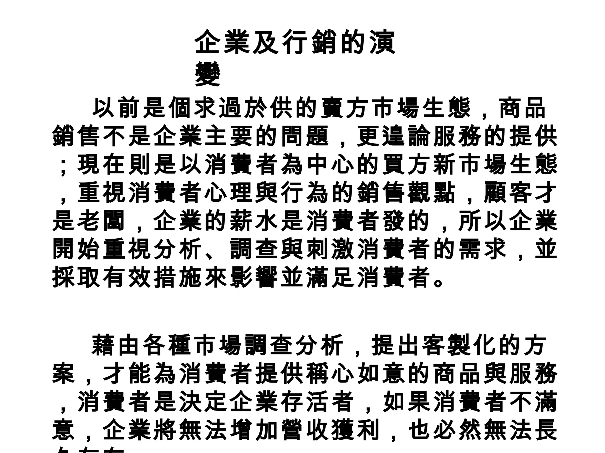以前是個求過於供的賣方市場生態，商品銷售不是企業主要的問題，更遑論服務的提供；現在則是以消費者為中心的買方新市場生態，重視消費者心理與行為的銷售觀點，顧客才是老闆，企業的薪水是消費者發的，所以企業開始重視分析、調查與刺激消費者的需求，並採取有效措施來影響並滿足消費者。 藉由各種市場調查分析，提出客製化的方案，才能為消費者提供稱心如意的商品與服務，消費者是決定企業存活者，如果消費者不滿意，企業將無法增加營收獲利，也必然無法長久存在。 企業及行銷的演變 