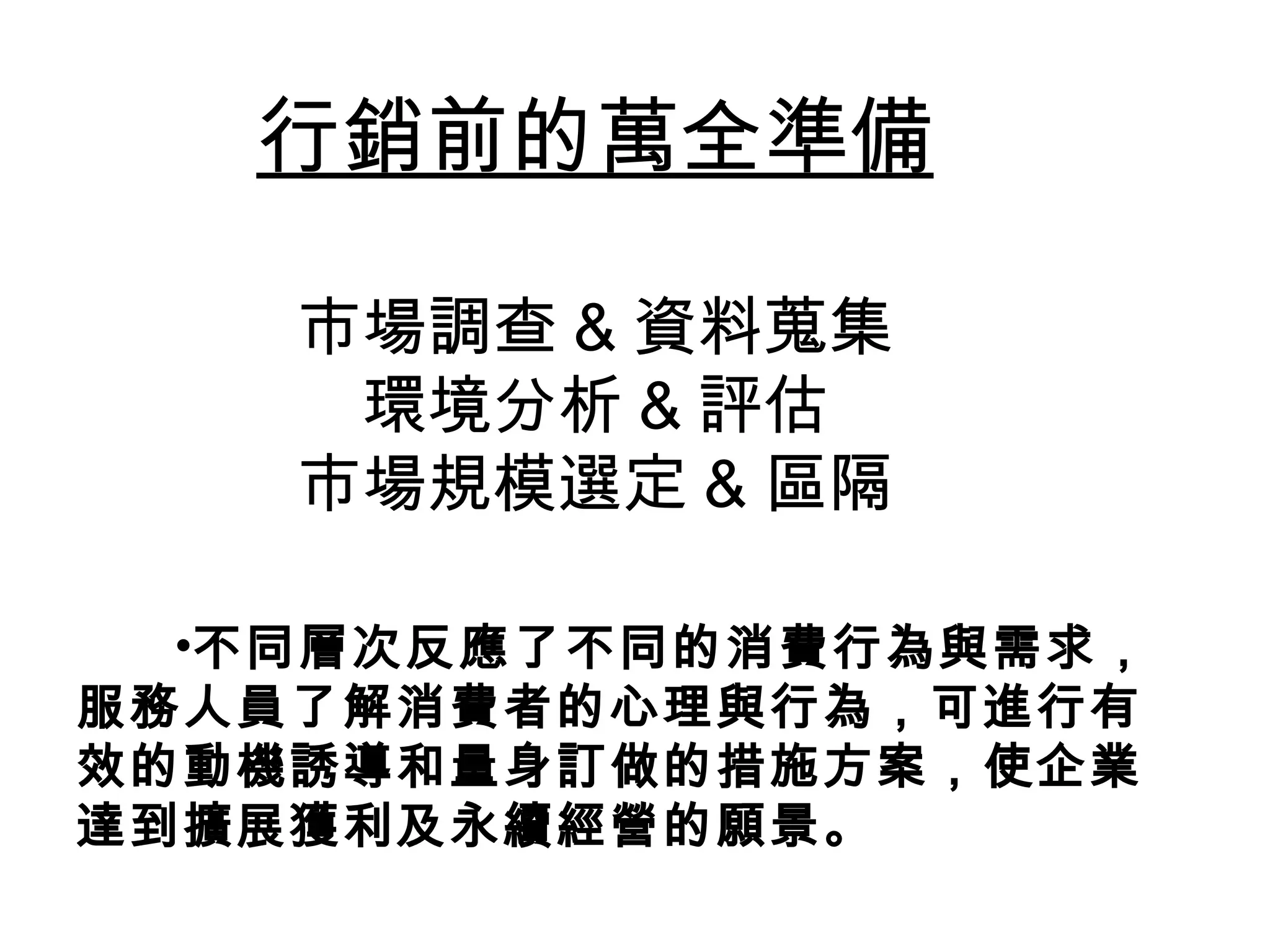 不同層次反應了不同的消費行為與需求，服務人員了解消費者的心理與行為，可進行有效的動機誘導和量身訂做的措施方案，使企業達到擴展獲利及永續經營的願景。   行銷前的萬全準備 市場調查 & 資料蒐集 環境分析 & 評估 市場規模選定 & 區隔 