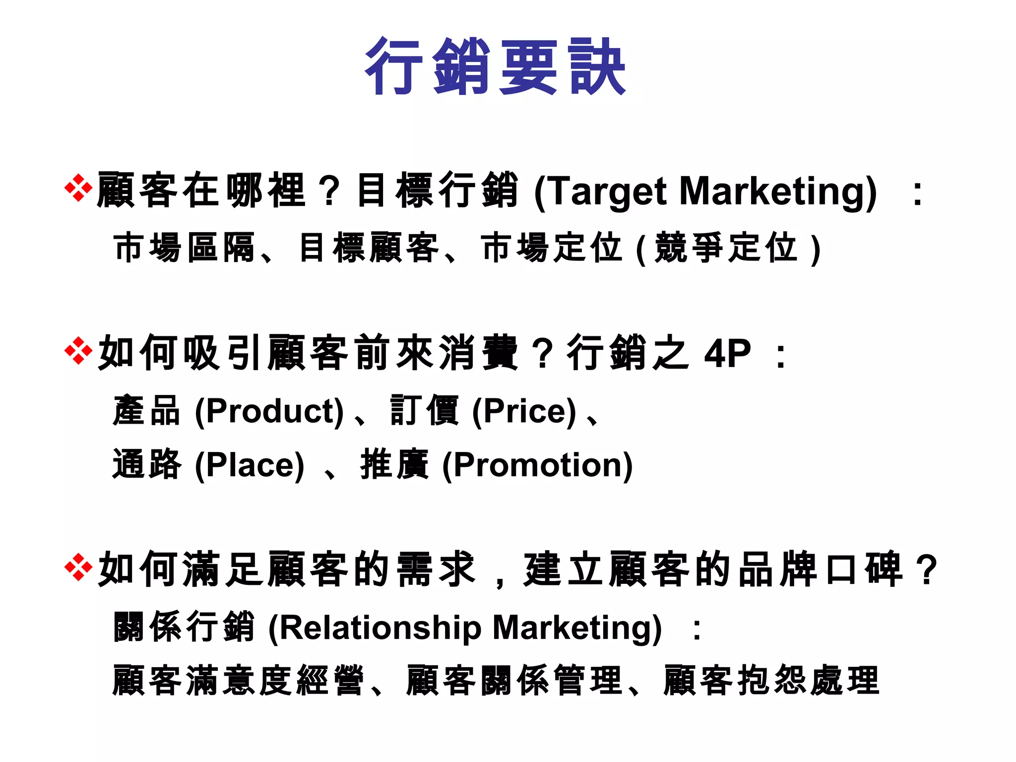 行銷要訣 顧客在哪裡？目標行銷 (Target Marketing)  ： 市場區隔、目標顧客、市場定位 ( 競爭定位 ) 如何吸引顧客前來消費？行銷之 4P ： 產品 (Product) 、訂價 (Price) 、 通路 (Place)  、推廣 (Promotion)  如何滿足顧客的需求 ，建立顧客的品牌口碑 ？ 關係行銷 (Relationship Marketing)  ： 顧客滿意度經營、顧客關係管理、顧客抱怨處理 