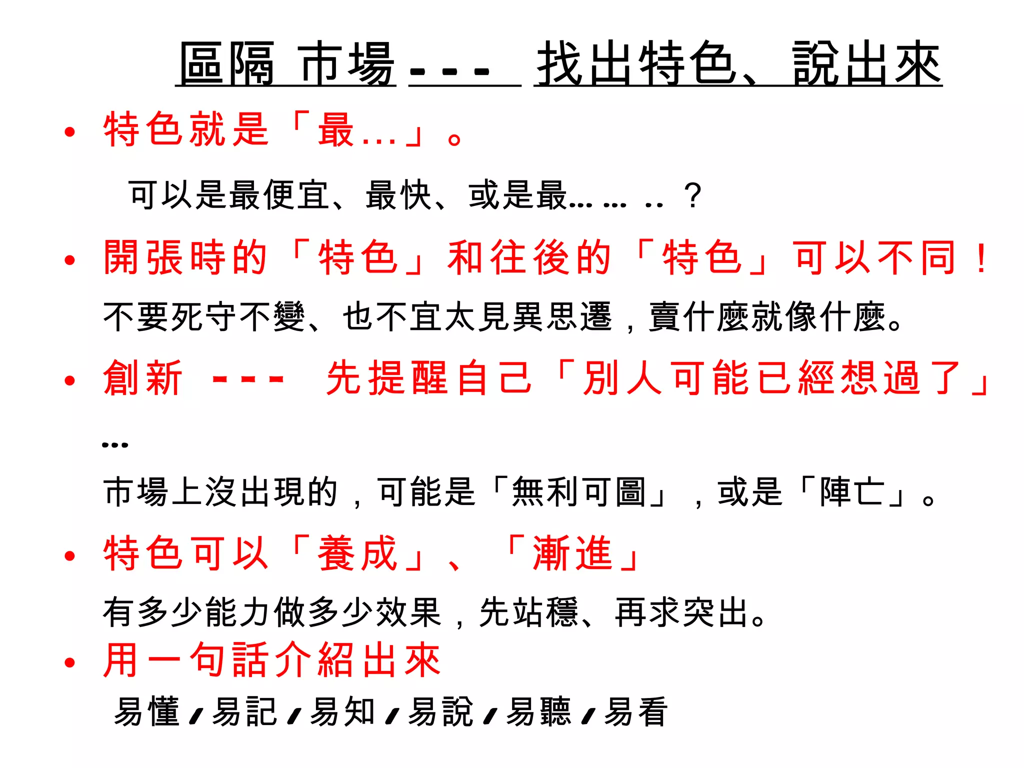 區隔 市場 ---  找出特色、說出來 特色就是「最…」 。 可以是最便宜、最快、或是最…… .. ？ 開張時的「特色」和往後的「特色」可以不同！ 不要死守不變、也不宜太見異思遷，賣什麼就像什麼。  創新  ---  先提醒自己「別人可能已經想過了」 … 市場上沒出現的，可能是「無利可圖」，或是「陣亡」。 特色可以「養成」、「漸進」 有多少能力做多少效果，先站穩、再求突出。 用一句話介紹出來 易懂 / 易記 / 易知 / 易說 / 易聽 / 易看 