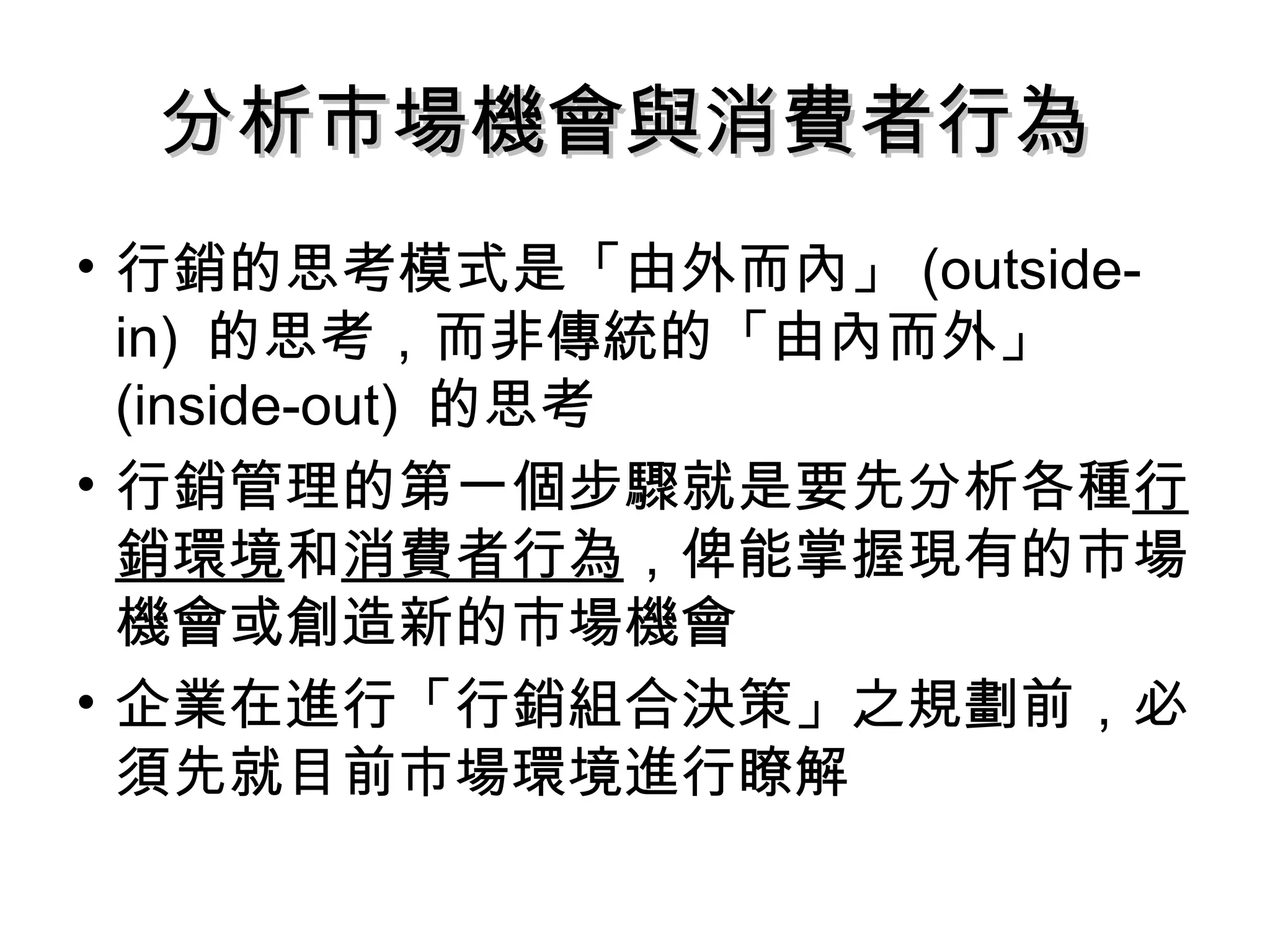 分析市場機會與消費者行為  行銷的思考模式是「由外而內」 (outside-in)  的思考，而非傳統的「由內而外」 (inside-out)  的思考 行銷管理的第一個步驟就是要先分析各種 行銷環境 和 消費者行為 ，俾能掌握現有的市場機會或創造新的市場機會 企業在進行「行銷組合決策」之規劃前，必須先就目前市場環境進行瞭解 
