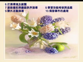 6 打掃環境及維護 7 服裝儀容與禮貌秩序指導  8 學習效能考核與追蹤 9 課外活動指導  10 偶發事件的處理 