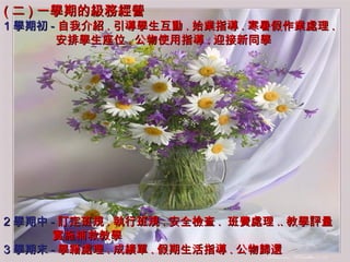 ( 二 ) 一學期的級務經營 1 學期初 - 自我介紹 . 引導學生互動 . 始業指導 . 寒暑假作業處理 . 安排學生座位 . 公物使用指導 . 迎接新同學 2 學期中 - 訂定班規 . 執行班規 . 安全檢查 .  班費處理 .. 教學評量 實施補救教學 3 學期末 - 學籍處理 . 成績單 . 假期生活指導 . 公物歸還 