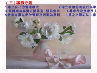 （三 ) 導師守則 1 建立自己的管理模式  2 確立明確的班級行為準則 3  具體期待事實正面條列 . 張貼室內  4 尋求行政及家長支持 5 教室布置以便於管理及活動為原則  6 首次上課約法三章 