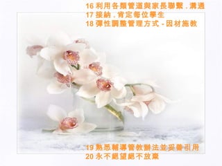 16 利用各類管道與家長聯繫 . 溝通 17 接納 . 肯定每位學生 18 彈性調整管理方式 - 因材施教  19 熟悉輔導管教辦法並妥善引用 20 永不絕望絕不放棄 