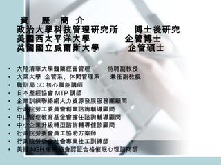 資  歷  簡  介  政治大學科技管理研究所  博士後研究 美國西太平洋大學  企管博士 英國國立威爾斯大學  企管碩士 大陸清華大學醫藥經營管理  特聘副教授 大葉大學  企管系、休閒管理系  兼任副教授 職訓局 3C 核心職能講師 日本產經協會 MTP 講師 企業訓練聯絡網人力資源發展服務團顧問 行政院勞工委員會創業諮詢輔導顧問 中山管理教育基金會擔任諮詢輔導顧問 中小企業升級轉型諮詢輔導健診顧問 行政院勞委會員工協助方案師 行政院勞委會社會專業社工訓練師 美國 NGH 催眠協會認証合格催眠心理諮商師 