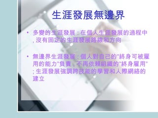 生涯發展無邊界 多變的生涯發展 : 在個人生涯發展的過程中 , 沒有固定的生涯發展路線和方向 　 無邊界生涯發展 : 個人對自己的”終身可被雇用的能力”負責 , 不再依賴組織的”終身雇用” ; 生涯發展強調跨技能的學習和人際網絡的建立  