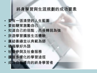 終身學習與生涯規劃的成功要素 要有一張清楚的人生藍圖 要能鞭策激勵自己 知道自己的弱點，而後轉弱為強 旅遊 學習擴展生活體驗 廣結善緣 並以典範為師 積極學好外語 社會參與 及社會 服務 擴展多樣化的學習途徑 成為自我導向的終 身 學習者 