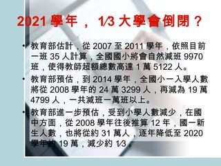 2021 學年， 1∕3 大學會倒閉？   教育部估計，從 2007 至 2011 學年，依照目前一班 35 人計算，全國國小將會自然減班 9970 班，使得教師超額總數高達 1 萬 5122 人。 教育部預估，到 2014 學年，全國小一入學人數將從 2008 學年的 24 萬 3299 人，再減為 19 萬 4799 人，一共減班一萬班以上。  教育部進一步預估，受到小學人數減少，在國中方面，從 2008 學年往後推算 12 年，國一新生人數，也將從約 31 萬人，逐年降低至 2020 學年約 19 萬，減少約 1∕3 。 