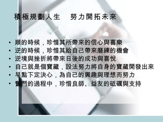 積極規劃人生  努力開拓未來 順的時候，珍惜其所帶來的信心與喜樂 逆的時候，珍惜其給自己帶來磨練的機會 逆境與挫折將帶來日後的成功與喜悅 自己就是個寶藏，設法努力將自身的寶藏開發出來 早點下定決心，為自己的興趣與理想而努力 奮鬥的過程中，珍惜良師、益友的砥礪與支持   