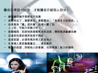 讓自己得到 130 分，才能讓自己被別人扣分 !   練舞練到幾乎昏厥也不放棄 逐漸明白了，喜歡演出，喜歡舞台，「表演是我的使命。」 如果真有『贏』這件事，我唯一贏（別  人）的，可能只有毅力吧！  挑戰極限：彩排時跌落鞍馬沒有退路，擦乾眼淚繼續苦練  沒達到完美的境界就是不夠好  追逐欲望，必須有異於常人的自制力  在每個人面前會盡量去……達到最好  戰勝的欲望，突破他人的看扁，也突破個人能力的極限  