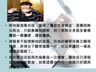 等待服海軍兵役，竟得了殭直性脊椎炎，這種病無法根治，只能靠藥物緩解，到了晚期全身甚至會像殭屍一樣僵硬，導致癱瘓。 演唱者不能理解他的曲風，而他的鋼琴伴奏又顯得怪異，弄得台下聽眾噓聲一片，初出茅廬的一場表演徹底搞砸了。 吳宗憲決定給周杰倫最後一次機會，讓他自己演唱自己創作的歌曲，如果這樣也不行，他就只好請周杰倫走人了！ 