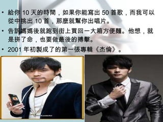 給你 10 天的時間，如果你能寫出 50 首歌，而我可以從中挑出 10 首，那麼就幫你出唱片。 告訴媽媽後就跑到街上買回一大箱方便麵。他想，就是拼了命，也要做最後的搏擊。 2001 年初製成了的第一張專輯《杰倫》。  