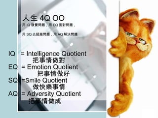 人生 4 Q OO 用 IQ 發覺問題，用 EQ 面對問題， 用 SQ 去超越問題，用 AQ 解決問題   IQ  = Intelligence Quotient 把事情做對 EQ  = Emotion Quotient  把事情做好 SQ  = Smile  Quotient 做快樂事情 AQ  = Adversity Quotient 把事情做成 
