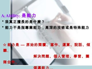 A﹙Ability﹚ 是能力 ＊我真正擅長的是什麼？ ＊能力不是指專業能力，高深的技術或是特殊能力 ☆ 能力是 — 原始的閱讀、寫作、運算、說話、傾聽 、 解決問題、個人管理、學習、團隊合作、 領導能力… 