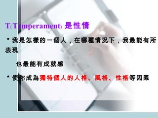 T﹙Temperament﹚ 是性情 ＊我是怎樣的一個人，在哪種情況下，我最能有所表現 也最能有成就感 ＊使你成為 獨特個人的人格、風格、性格 等因素 