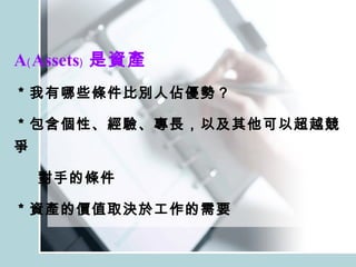 A﹙Assets﹚ 是資產 ＊我有哪些條件比別人佔優勢？ ＊包含個性、經驗、專長，以及其他可以超越競爭 對手的條件 ＊資產的價值取決於工作的需要 