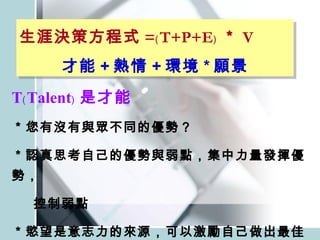 T﹙Talent﹚ 是才能 ＊您有沒有與眾不同的優勢？ ＊認真思考自己的優勢與弱點，集中力量發揮優勢， 控制弱點 ＊慾望是意志力的來源，可以激勵自己做出最佳表現 生涯決策方程式 =﹙T+P+E﹚ ＊ V 才能 + 熱情 + 環境 * 願景 