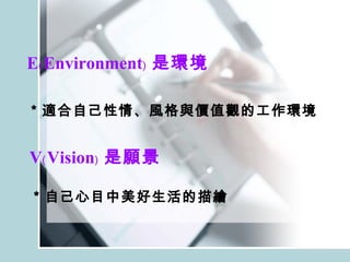 E﹙Environment﹚ 是環境 ＊適合自己性情、風格與價值觀的工作環境 V﹙Vision﹚ 是願景 ＊自己心目中美好生活的描繪 