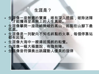 生涯是？ 生涯像一座無盡的寶庫，唯有深入挖掘，破除迷障，才能獲得至高無上的人生真經。 生涯像攀爬一座陡峭險峻的高山，起點在山腳下最低處。 生涯像是一列駛向不知名終點的火車，每個停靠站都有起落。 生涯像大海中一艘揚起風帆的船隻。 生涯像一幅大極圖說，有陰有陽。 生涯像音符彈奏出跳躍動人優美的旋律 