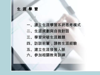 生 涯 學 習 一、建立生涯學習系統思考模式 二、生涯規劃與自我對話 三、學習突破生涯難題 四、訪談前輩，請教生涯經驗 五、建立生涯發展人脈 六、參加相關教育訓練 