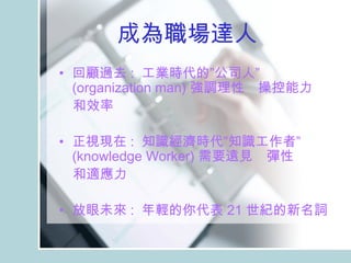 成為職場達人 　 回顧過去 :  工業時代的”公司人”  (organization man) 強調理性　操控能力 　和效率 　 正視現在 :  知識經濟時代”知識工作者”  (knowledge Worker) 需要遠見　彈性　 　和適應力　　 放眼未來 :  年輕的你代表 21 世紀的新名詞　 