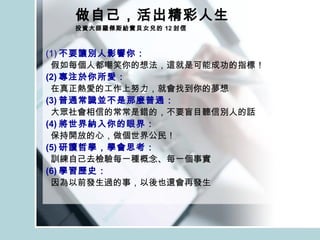 做自己，活出精彩人生 投資大師羅傑斯給寶貝女兒的 12 封信 (1) 不要讓別人影響你： 假如每個人都嘲笑你的想法，這就是可能成功的指標！ (2) 專注於你所愛： 在真正熱愛的工作上努力，就會找到你的夢想  (3) 普通常識並不是那麼普通： 大眾社會相信的常常是錯的，不要盲目聽信別人的話 (4) 將世界納入你的眼界： 保持開放的心，做個世界公民！ (5) 研讀哲學，學會思考： 訓練自己去檢驗每一種概念、每一個事實 (6) 學習歷史： 因為以前發生過的事，以後也還會再發生 