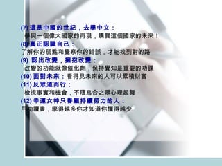 (7) 這是中國的世紀，去學中文： 參與一個偉大國家的再現，購買這個國家的未來！ (8) 真正認識自己： 了解你的弱點和覺察你的錯誤，才能找到對的路 (9)  認出改變，擁抱改變： 改變的功能就像催化劑，保持覺知是重要的功課 (10) 面對未來： 看得見未來的人可以累積財富 (11) 反眾道而行： 檢視事實和機會，不隨烏合之眾心理起舞 (12) 幸運女神只眷顧持續努力的人： 用功讀書，學得越多你才知道你懂得越少  