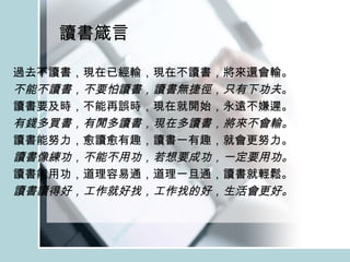 讀書箴言 過去不讀書，現在已經輸，現在不讀書，將來還會輸。 不能不讀書，不要怕讀書，讀書無捷徑，只有下功夫 。 讀書要及時，不能再誤時，現在就開始，永遠不嫌遲。 有錢多買書，有閒多讀書，現在多讀書，將來不會輸。 讀書能努力，愈讀愈有趣，讀書一有趣，就會更努力。 讀書像練功，不能不用功，若想要成功，一定要用功。 讀書能用功，道理容易通，道理一旦通，讀書就輕鬆。 讀書讀得好，工作就好找，工作找的好，生活會更好。 